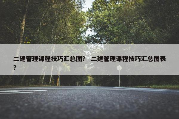 二建管理课程技巧汇总图？ 二建管理课程技巧汇总图表？