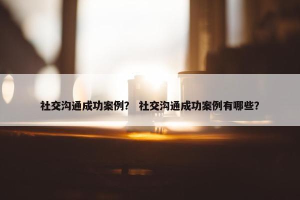 社交沟通成功案例？ 社交沟通成功案例有哪些？