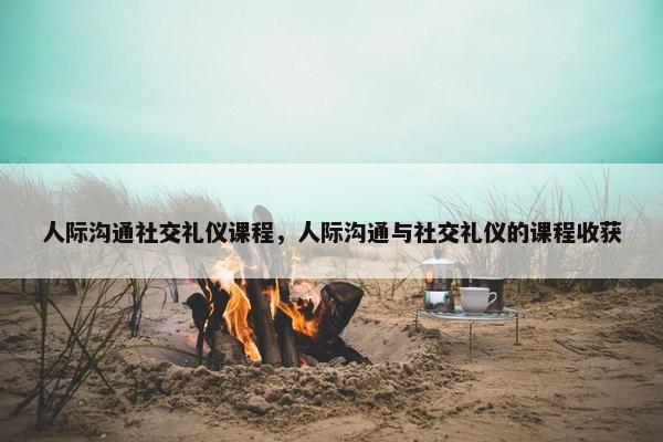 人际沟通社交礼仪课程，人际沟通与社交礼仪的课程收获