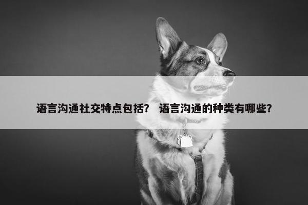 语言沟通社交特点包括？ 语言沟通的种类有哪些？