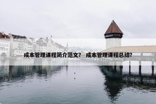成本管理课程简介范文？ 成本管理课程总结？