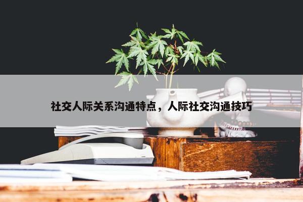 社交人际关系沟通特点，人际社交沟通技巧