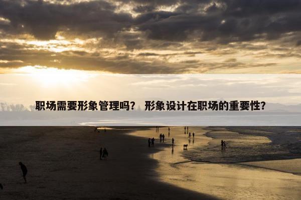 职场需要形象管理吗？ 形象设计在职场的重要性？