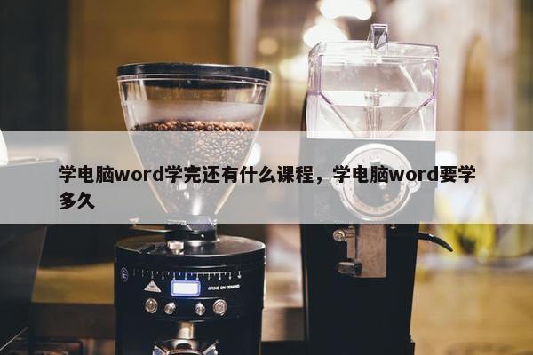 学电脑word学完还有什么课程，学电脑word要学多久