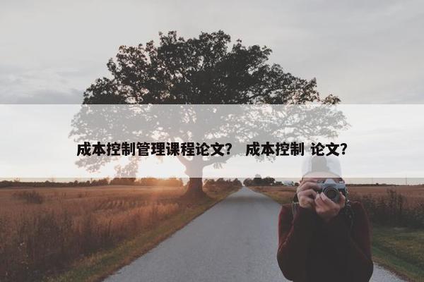 成本控制管理课程论文？ 成本控制 论文？