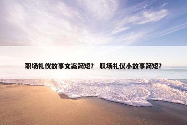 职场礼仪故事文案简短？ 职场礼仪小故事简短？