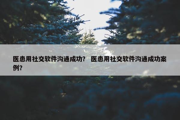 医患用社交软件沟通成功？ 医患用社交软件沟通成功案例？