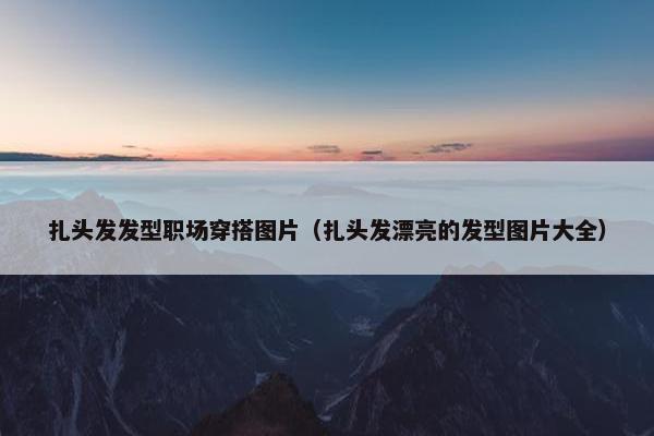 扎头发发型职场穿搭图片（扎头发漂亮的发型图片大全）