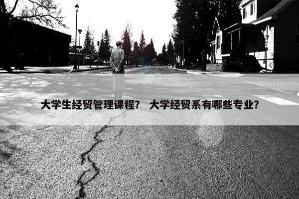 大学生经贸管理课程？ 大学经贸系有哪些专业？