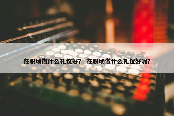 在职场做什么礼仪好？ 在职场做什么礼仪好呢？