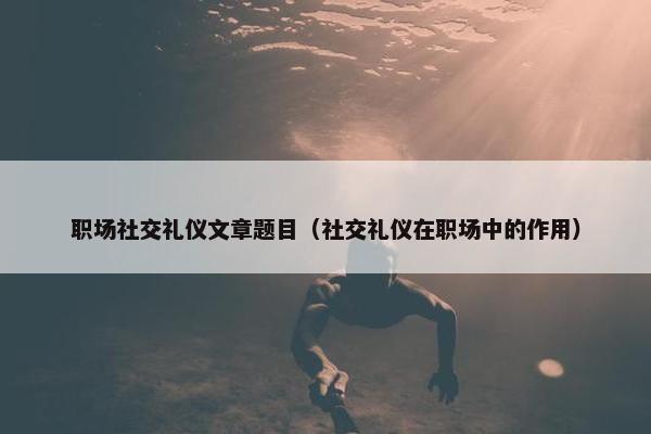 职场社交礼仪文章题目（社交礼仪在职场中的作用）