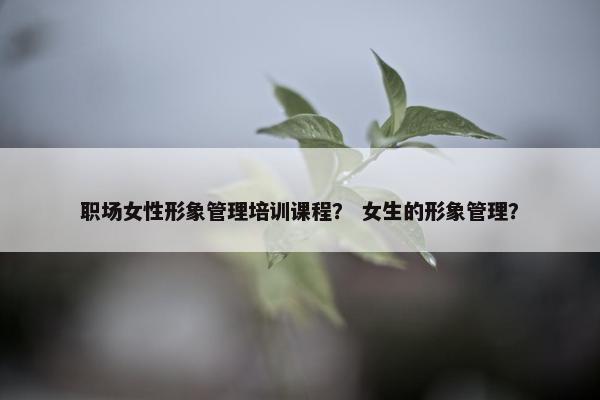 职场女性形象管理培训课程？ 女生的形象管理？