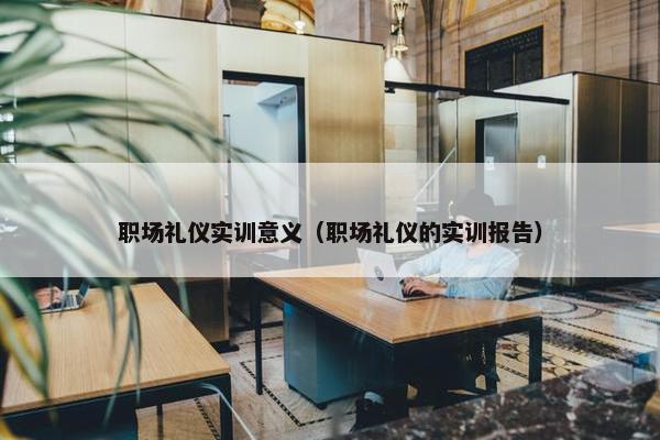 职场礼仪实训意义（职场礼仪的实训报告）
