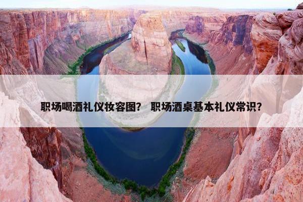职场喝酒礼仪妆容图？ 职场酒桌基本礼仪常识？