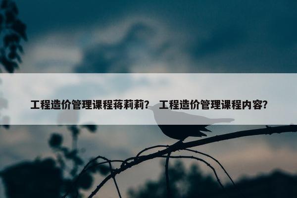 工程造价管理课程蒋莉莉？ 工程造价管理课程内容？