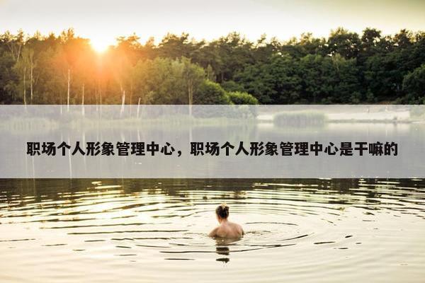 职场个人形象管理中心，职场个人形象管理中心是干嘛的