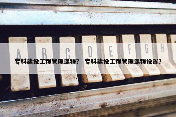 专科建设工程管理课程？ 专科建设工程管理课程设置？