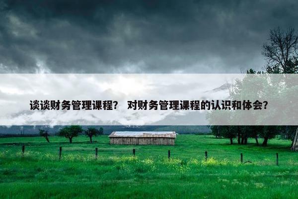 谈谈财务管理课程？ 对财务管理课程的认识和体会？