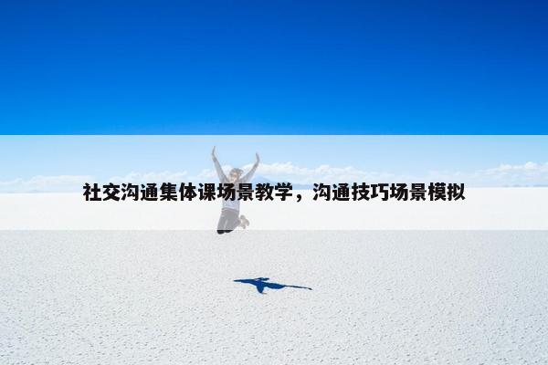 社交沟通集体课场景教学，沟通技巧场景模拟