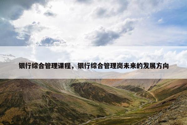 银行综合管理课程，银行综合管理岗未来的发展方向