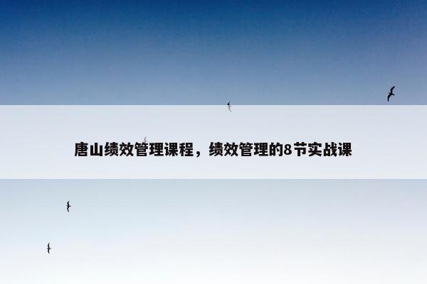 唐山绩效管理课程，绩效管理的8节实战课