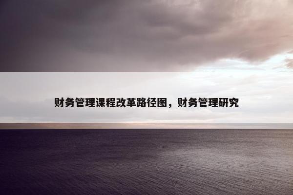 财务管理课程改革路径图，财务管理研究
