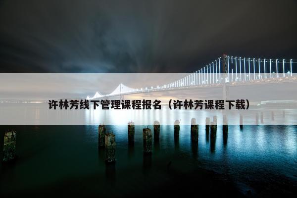 许林芳线下管理课程报名（许林芳课程下载）