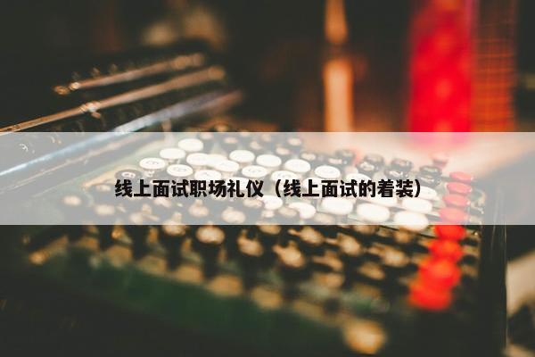 线上面试职场礼仪（线上面试的着装）