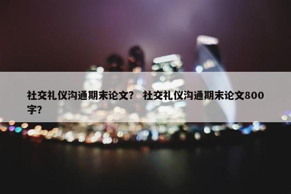 社交礼仪沟通期末论文？ 社交礼仪沟通期末论文800字？