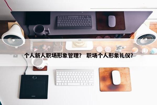 个人新人职场形象管理？ 职场个人形象礼仪？