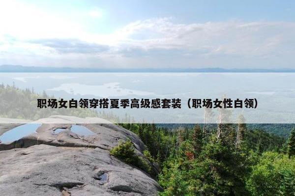 职场女白领穿搭夏季高级感套装（职场女性白领）