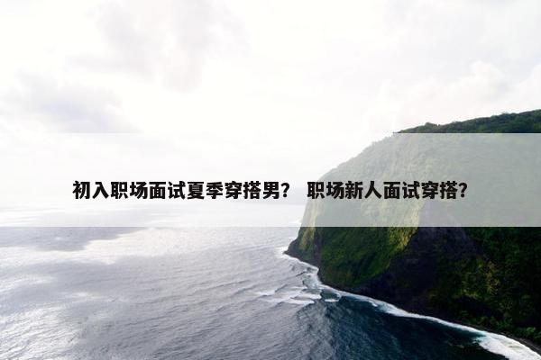 初入职场面试夏季穿搭男？ 职场新人面试穿搭？