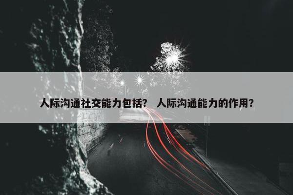 人际沟通社交能力包括？ 人际沟通能力的作用？