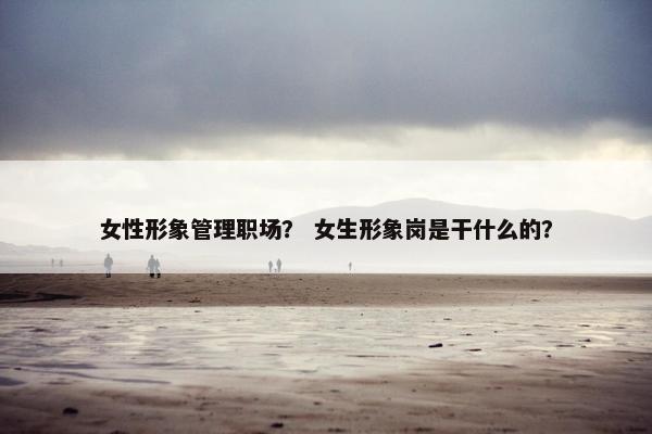 女性形象管理职场？ 女生形象岗是干什么的？