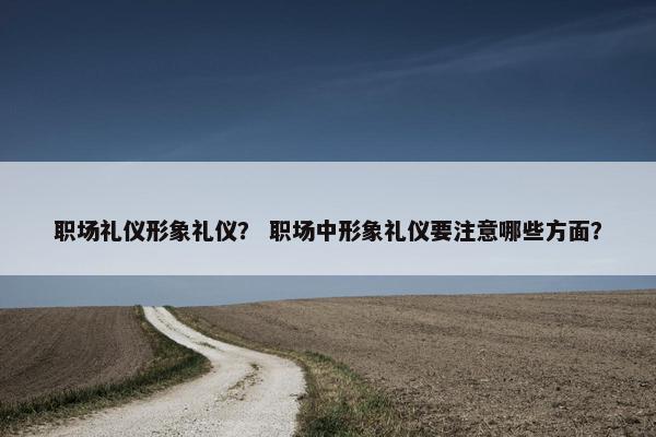 职场礼仪形象礼仪？ 职场中形象礼仪要注意哪些方面？
