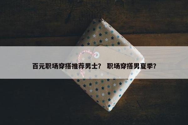 百元职场穿搭推荐男士？ 职场穿搭男夏季？