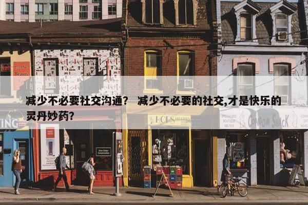 减少不必要社交沟通？ 减少不必要的社交,才是快乐的灵丹妙药？