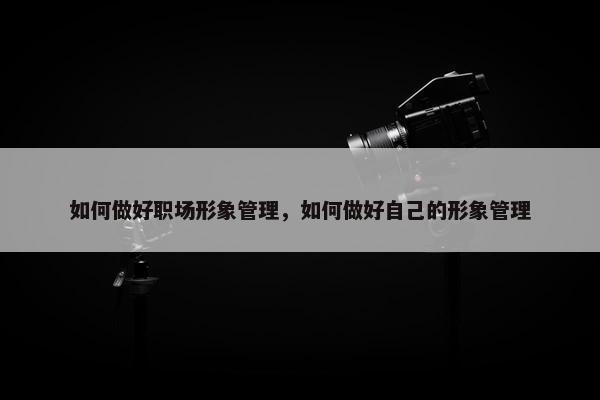 如何做好职场形象管理，如何做好自己的形象管理