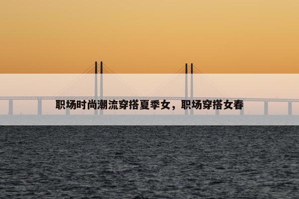 职场时尚潮流穿搭夏季女，职场穿搭女春