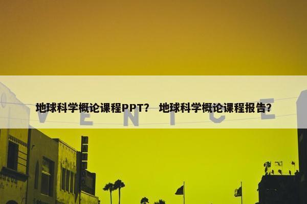 地球科学概论课程PPT？ 地球科学概论课程报告？