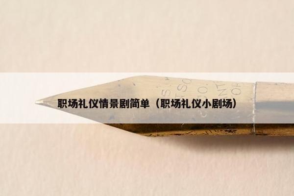 职场礼仪情景剧简单（职场礼仪小剧场）