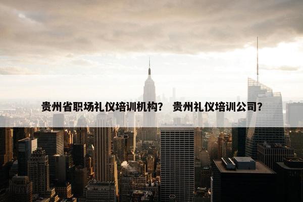 贵州省职场礼仪培训机构？ 贵州礼仪培训公司？
