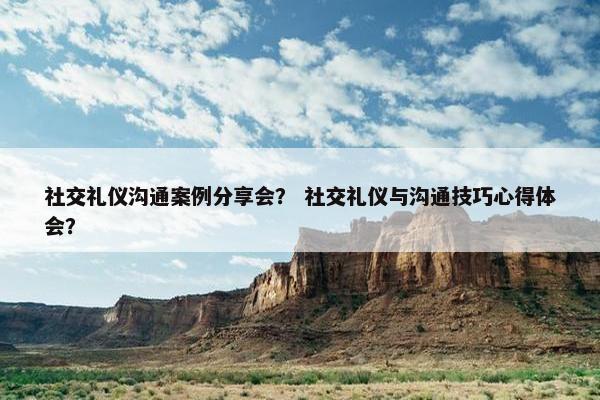 社交礼仪沟通案例分享会？ 社交礼仪与沟通技巧心得体会？