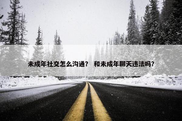 未成年社交怎么沟通？ 和未成年聊天违法吗？