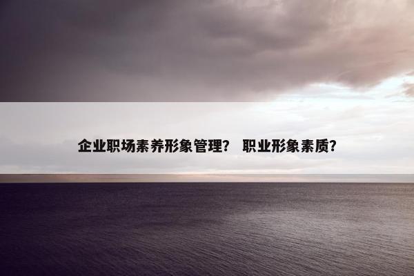 企业职场素养形象管理？ 职业形象素质？