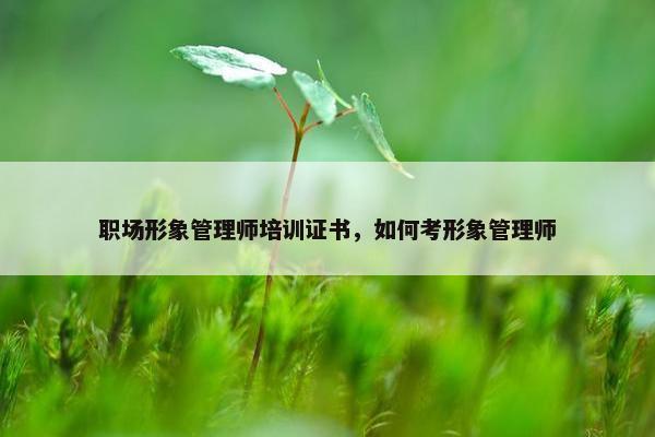 职场形象管理师培训证书，如何考形象管理师
