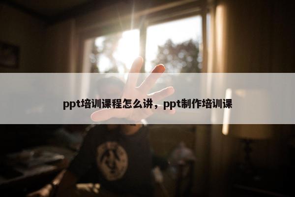 ppt培训课程怎么讲，ppt制作培训课