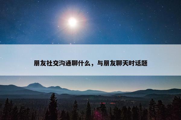 朋友社交沟通聊什么，与朋友聊天时话题