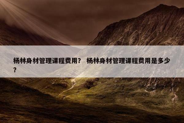 杨林身材管理课程费用？ 杨林身材管理课程费用是多少？