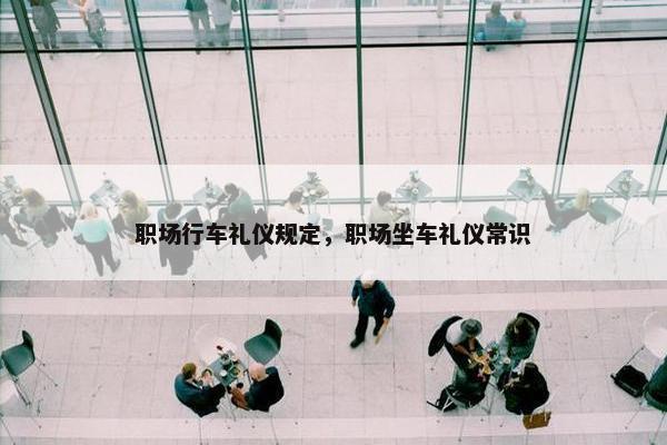职场行车礼仪规定，职场坐车礼仪常识
